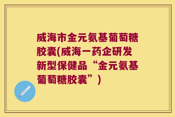 威海市金元氨基葡萄糖胶囊(威海一药企研发新型保健品“金元氨基葡萄糖胶囊”)