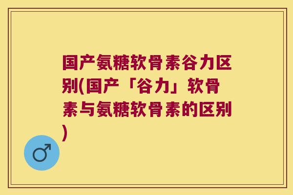 国产氨糖软骨素谷力区别(国产「谷力」软骨素与氨糖软骨素的区别)