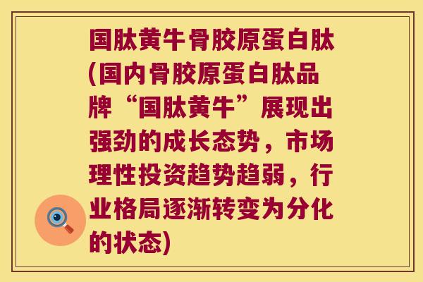 国肽黄牛骨胶原蛋白肽(国内骨胶原蛋白肽品牌“国肽黄牛”展现出强劲的成长态势，市场理性投资趋势趋弱，行业格局逐渐转变为分化的状态)