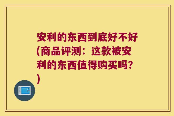 安利的东西到底好不好(商品评测：这款被安利的东西值得购买吗？)