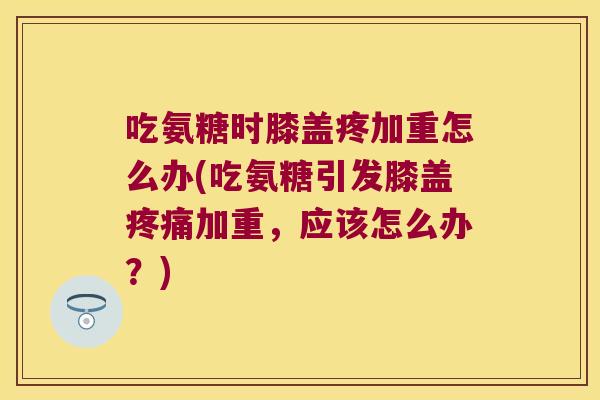 吃氨糖时膝盖疼加重怎么办(吃氨糖引发膝盖加重，应该怎么办？)