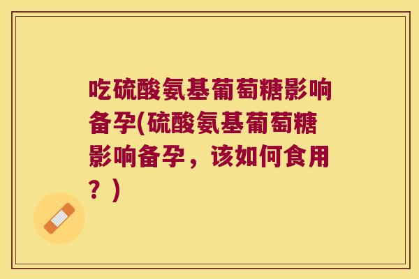 吃硫酸氨基葡萄糖影响备孕(硫酸氨基葡萄糖影响备孕,该如何食用?) 吃硫酸氨基葡萄糖影响备孕(硫酸氨基葡萄糖影响备孕,该如何食用?)