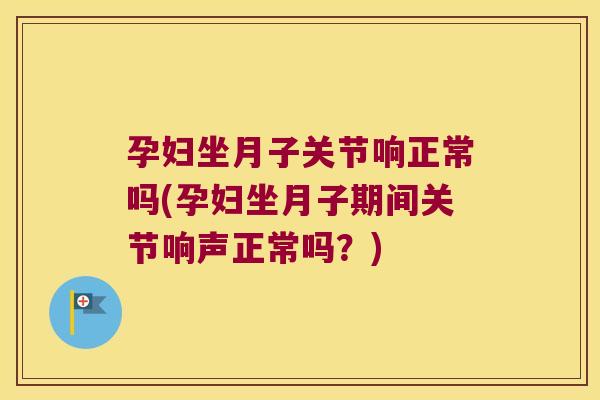 孕妇坐月子关节响正常吗(孕妇坐月子期间关节响声正常吗？)