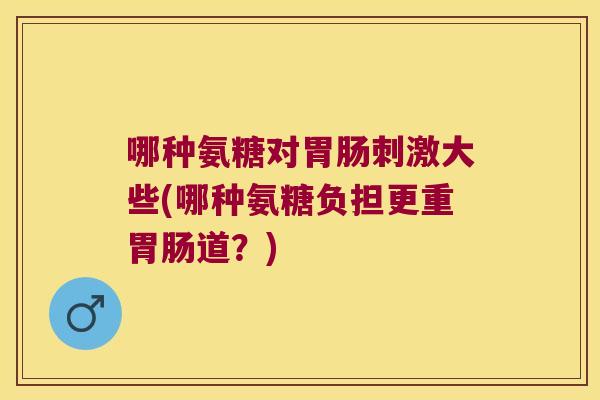 哪种氨糖对刺激大些(哪种氨糖负担更重道?) 哪种氨糖对刺激大些(哪种氨糖负担更重道?)