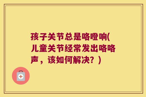 孩子关节总是咯噔响(儿童关节经常发出咯咯声,该如何解决?) 孩子关节总是咯噔响(儿童关节经常发出咯咯声,该如何解决?)