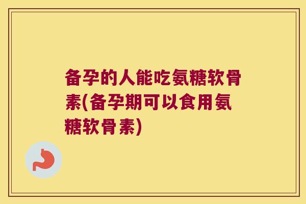 备孕的人能吃氨糖软骨素(备孕期可以食用氨糖软骨素)