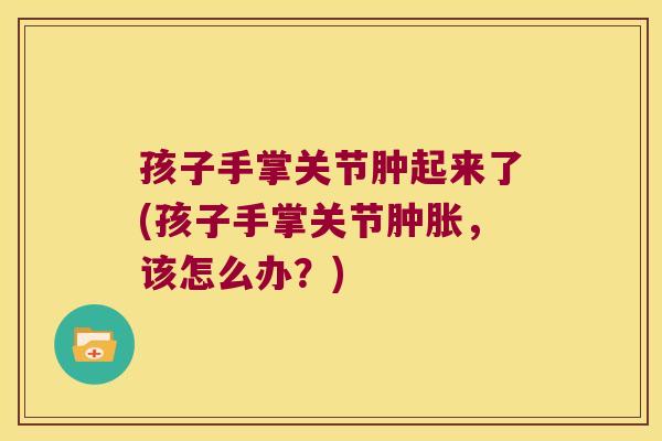 孩子手掌关节肿起来了(孩子手掌关节，该怎么办？)
