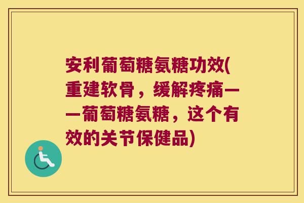 安利葡萄糖氨糖功效(重建软骨,缓解——葡萄糖氨糖,这个有效的关节保健品) 安利葡萄糖氨糖功效(重建软骨,缓解——葡萄糖氨糖,这个有效的关节保健品)
