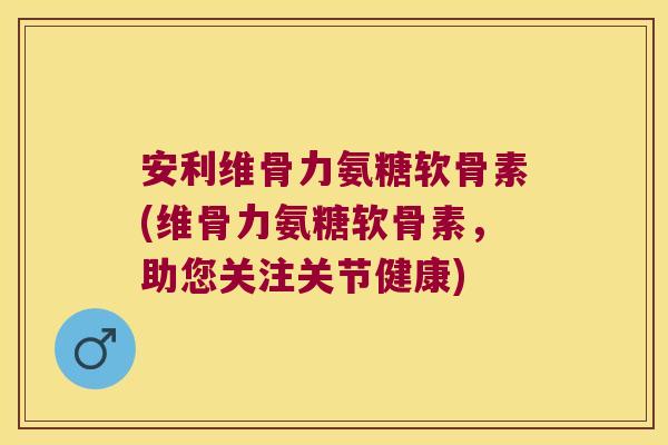安利维骨力氨糖软骨素(维骨力氨糖软骨素，助您关注关节健康)