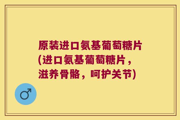 原装进口氨基葡萄糖片(进口氨基葡萄糖片，滋养骨骼，呵护关节)