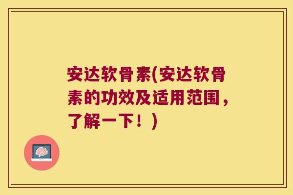 安达软骨素(安达软骨素的功效及适用范围，了解一下！)