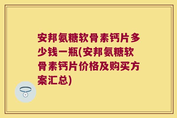 安邦氨糖软骨素钙片多少钱一瓶(安邦氨糖软骨素钙片价格及购买方案汇总)