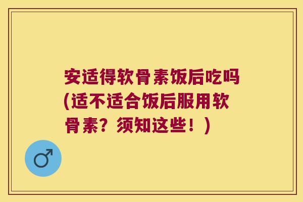 安适得软骨素饭后吃吗(适不适合饭后服用软骨素？须知这些！)