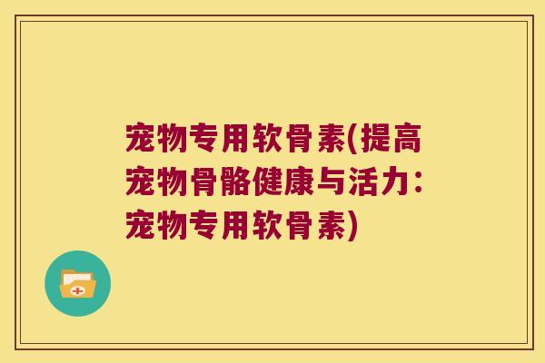 宠物专用软骨素(提高宠物骨骼健康与活力:宠物专用软骨素) 宠物专用软骨素(提高宠物骨骼健康与活力:宠物专用软骨素)