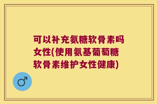 可以补充氨糖软骨素吗女性(使用氨基葡萄糖软骨素维护女性健康)