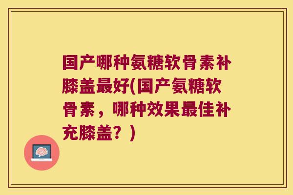国产哪种氨糖软骨素补膝盖好(国产氨糖软骨素,哪种效果佳补充膝盖?) 国产哪种氨糖软骨素补膝盖好(国产氨糖软骨素,哪种效果佳补充膝盖?)
