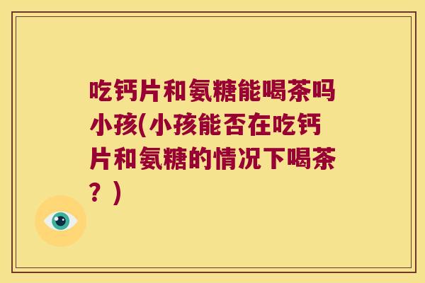 吃钙片和氨糖能喝茶吗小孩(小孩能否在吃钙片和氨糖的情况下喝茶?) 吃钙片和氨糖能喝茶吗小孩(小孩能否在吃钙片和氨糖的情况下喝茶?)