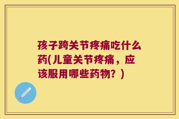 孩子跨关节吃什么药(儿童关节，应该服用哪些？)