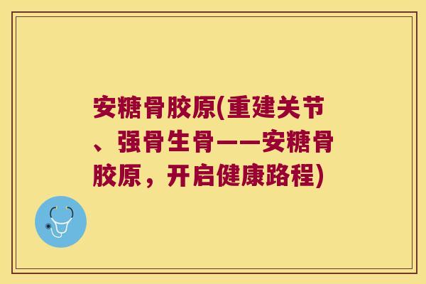 安糖骨胶原(重建关节、强骨生骨——安糖骨胶原,开启健康路程) 安糖骨胶原(重建关节、强骨生骨——安糖骨胶原,开启健康路程)