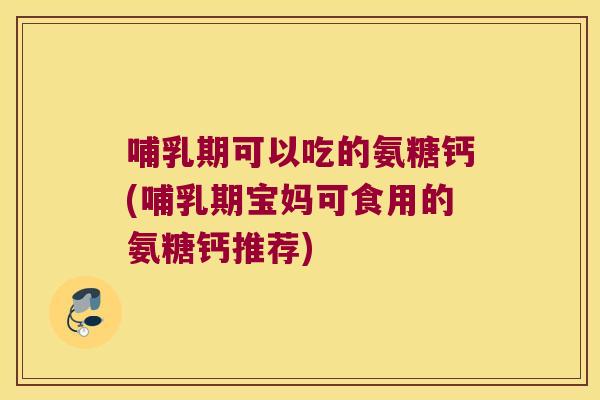 哺乳期可以吃的氨糖钙(哺乳期宝妈可食用的氨糖钙推荐)