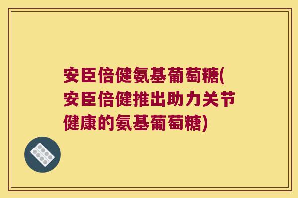 安臣倍健氨基葡萄糖(安臣倍健推出助力关节健康的氨基葡萄糖)