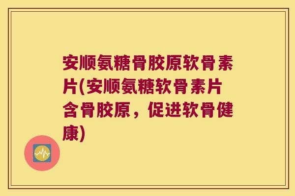 安顺氨糖骨胶原软骨素片(安顺氨糖软骨素片含骨胶原，促进软骨健康)