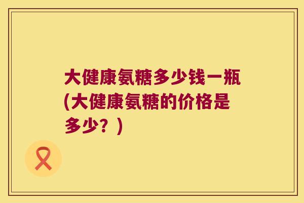 大健康氨糖多少钱一瓶(大健康氨糖的价格是多少？)