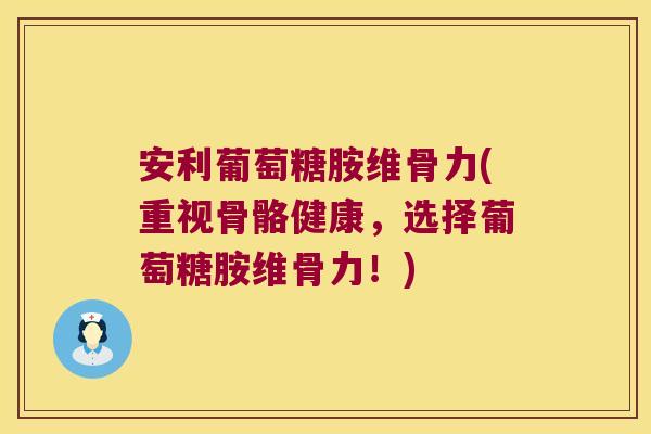 安利葡萄糖胺维骨力(重视骨骼健康，选择葡萄糖胺维骨力！)