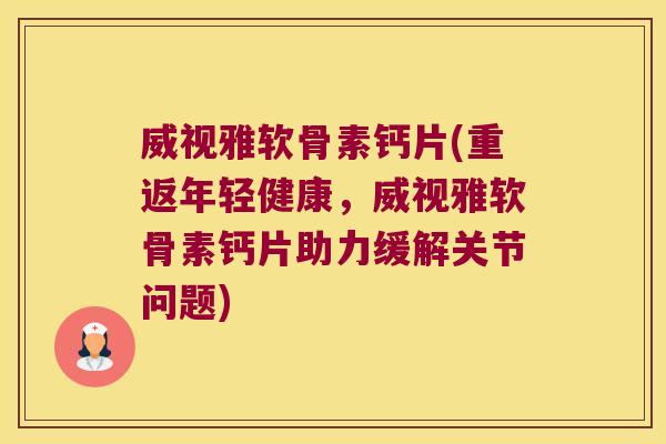 威视雅软骨素钙片(重返年轻健康，威视雅软骨素钙片助力缓解关节问题)