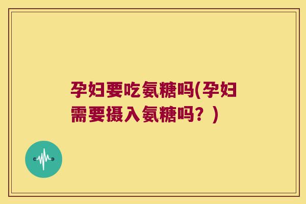 孕妇要吃氨糖吗(孕妇需要摄入氨糖吗？)