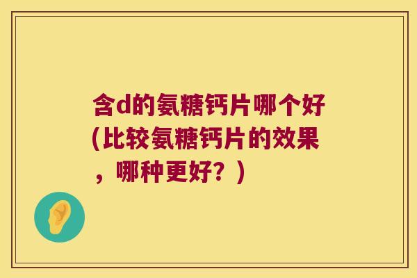 含d的氨糖钙片哪个好(比较氨糖钙片的效果，哪种更好？)
