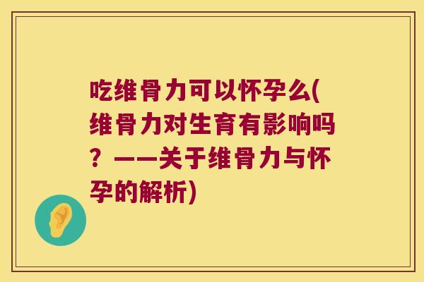 吃维骨力可以怀孕么(维骨力对生育有影响吗？——关于维骨力与怀孕的解析)