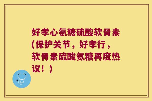 好孝心氨糖硫酸软骨素(保护关节，好孝行，软骨素硫酸氨糖再度热议！)