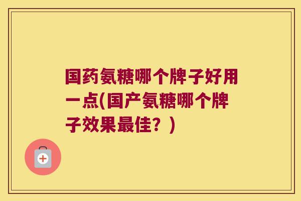 国药氨糖哪个牌子好用一点(国产氨糖哪个牌子效果佳?) 国药氨糖哪个牌子好用一点(国产氨糖哪个牌子效果佳?)