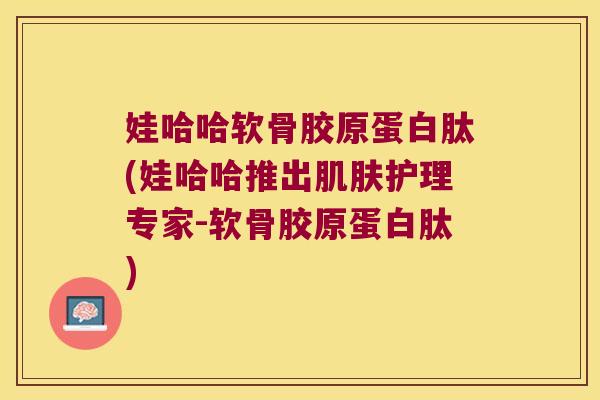 娃哈哈软骨胶原蛋白肽(娃哈哈推出护理专家-软骨胶原蛋白肽)