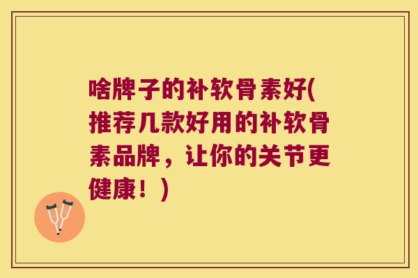啥牌子的补软骨素好(推荐几款好用的补软骨素品牌，让你的关节更健康！)