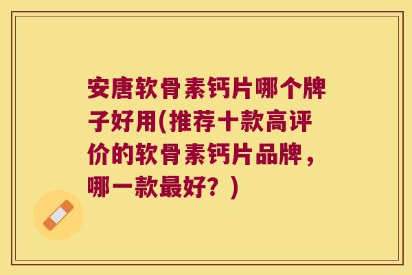 安唐软骨素钙片哪个牌子好用(推荐十款高评价的软骨素钙片品牌，哪一款好？)
