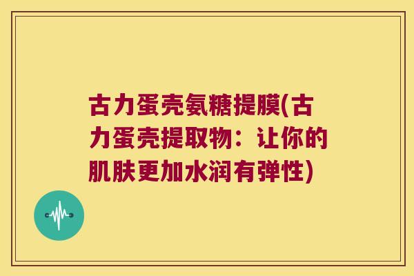 古力蛋壳氨糖提膜(古力蛋壳提取物：让你的更加水润有弹性)