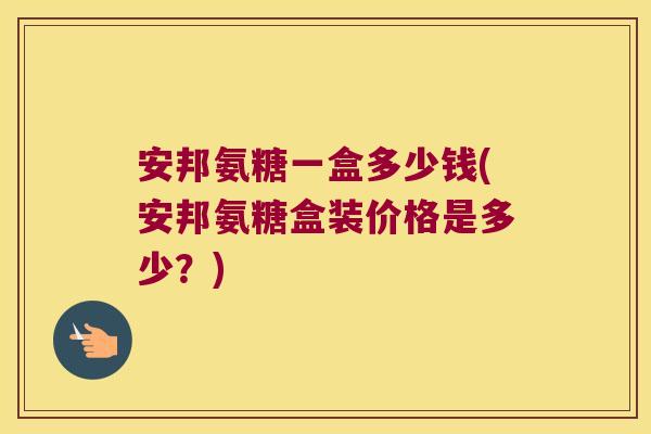 安邦氨糖一盒多少钱(安邦氨糖盒装价格是多少？)