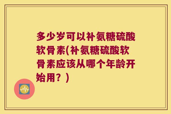 多少岁可以补氨糖硫酸软骨素(补氨糖硫酸软骨素应该从哪个年龄开始用？)