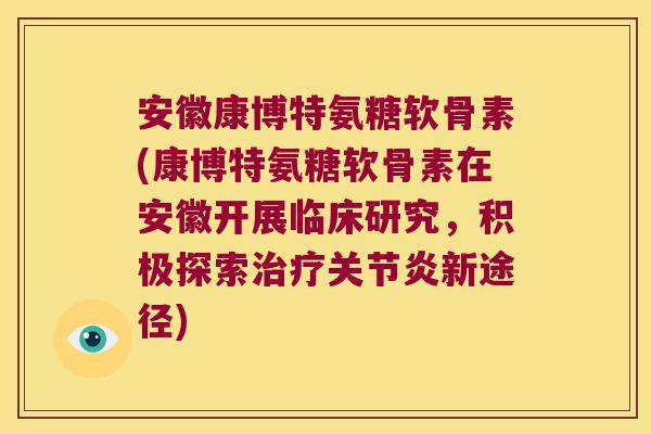 安徽康博特氨糖软骨素(康博特氨糖软骨素在安徽开展临床研究，积极探索新途径)