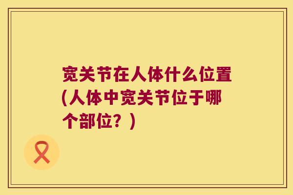 宽关节在人体什么位置(人体中宽关节位于哪个部位?) 宽关节在人体什么位置(人体中宽关节位于哪个部位?)