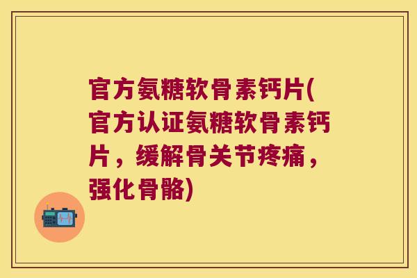 官方氨糖软骨素钙片(官方认证氨糖软骨素钙片，缓解骨关节，强化骨骼)