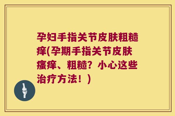 孕妇手指关节粗糙痒(孕期手指关节、粗糙?小心这些方法!) 孕妇手指关节粗糙痒(孕期手指关节、粗糙?小心这些方法!)