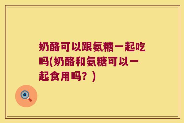 奶酪可以跟氨糖一起吃吗(奶酪和氨糖可以一起食用吗?) 奶酪可以跟氨糖一起吃吗(奶酪和氨糖可以一起食用吗?)
