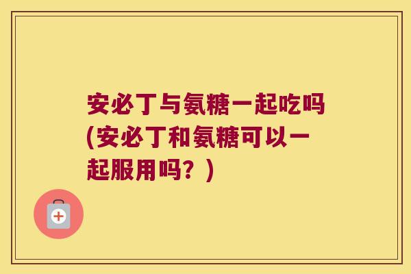 安必丁与氨糖一起吃吗(安必丁和氨糖可以一起服用吗?) 安必丁与氨糖一起吃吗(安必丁和氨糖可以一起服用吗?)