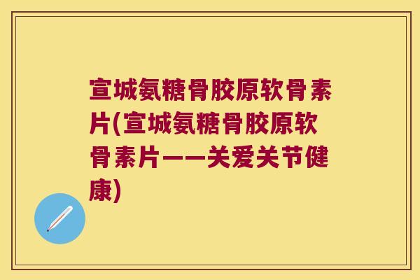宣城氨糖骨胶原软骨素片(宣城氨糖骨胶原软骨素片——关爱关节健康)