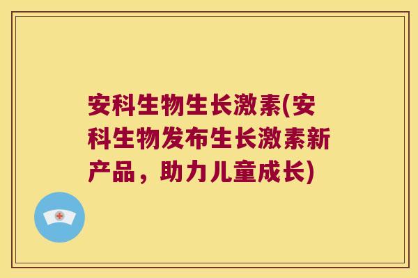 安科生物生长激素(安科生物发布生长激素新产品，助力儿童成长)