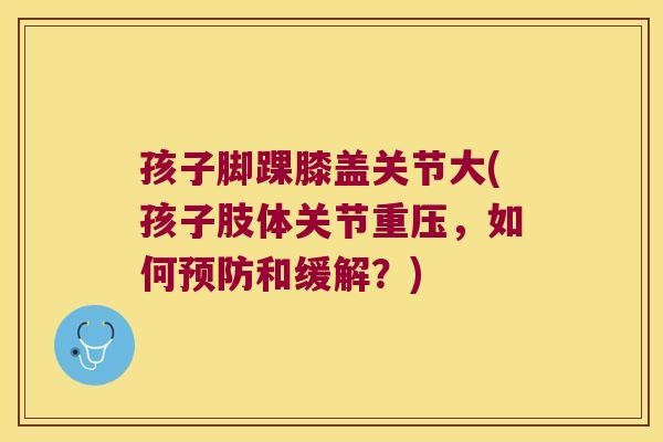 孩子脚踝膝盖关节大(孩子肢体关节重压,如何和缓解?) 孩子脚踝膝盖关节大(孩子肢体关节重压,如何和缓解?)