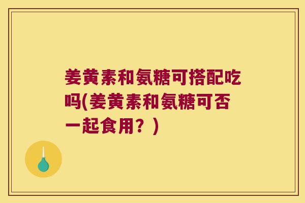 姜黄素和氨糖可搭配吃吗(姜黄素和氨糖可否一起食用？)